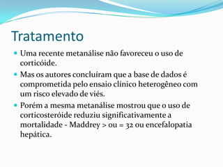 Tratamento
 Uma recente metanálise não favoreceu o uso de
  corticóide.
 Mas os autores concluíram que a base de dados é
  comprometida pelo ensaio clínico heterogêneo com
  um risco elevado de viés.
 Porém a mesma metanálise mostrou que o uso de
  corticosteróide reduziu significativamente a
  mortalidade - Maddrey > ou = 32 ou encefalopatia
  hepática.
 