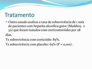 Tratamento
 Outro estudo avaliou a taxa de sobrevivência de 1 mês
  de pacientes com hepatite alcoólica grave (Maddrey ≥
  32) que foram tratados com corticosteróides por 28
dias.
Tx sobrevivência com corticóide: 85%,
Tx sobrevivência com placebo: 65% (P = 0,001) .
 