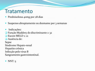 Tratamento
 Prednisolona 40mg por 28 dias

 Suspenso abruptamente ou desmame por 3 semanas

 Indicações:
 Função Maddrey do discriminante ≥ 32
 Escore MELD ≥ 21
 Ausência de:
Sepse
Síndrome Hepato-renal
Hepatite crônica
Infecção pelo vírus B
Sangramento gastrointestinal.

 NNT: 5
 
