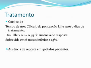 Tratamento
 Corticóide
Tempo de uso: Cálculo da pontuação Lille após 7 dias de
  tratamento.
Um Lille > ou = 0,45  ausência de resposta
Sobrevida em 6 meses inferior a 25%.

Ausência de reposta em 40% dos pacientes.
 