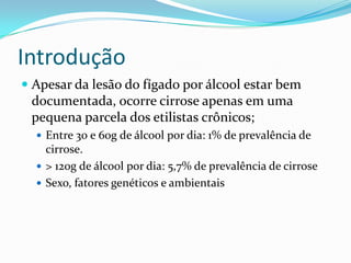Introdução
 Apesar da lesão do fígado por álcool estar bem
  documentada, ocorre cirrose apenas em uma
  pequena parcela dos etilistas crônicos;
   Entre 30 e 60g de álcool por dia: 1% de prevalência de
    cirrose.
   > 120g de álcool por dia: 5,7% de prevalência de cirrose
   Sexo, fatores genéticos e ambientais
 