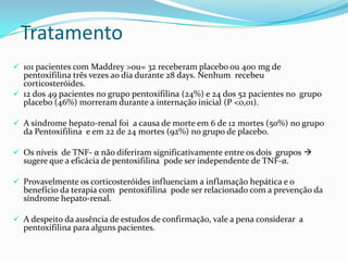 Tratamento
 101 pacientes com Maddrey >ou= 32 receberam placebo ou 400 mg de
  pentoxifilina três vezes ao dia durante 28 days. Nenhum recebeu
  corticosteróides.
 12 dos 49 pacientes no grupo pentoxifilina (24%) e 24 dos 52 pacientes no grupo
  placebo (46%) morreram durante a internação inicial (P <0,01).

 A síndrome hepato-renal foi a causa de morte em 6 de 12 mortes (50%) no grupo
  da Pentoxifilina e em 22 de 24 mortes (92%) no grupo de placebo.

 Os níveis de TNF- α não diferiram significativamente entre os dois grupos 
  sugere que a eficácia de pentoxifilina pode ser independente de TNF-α.

 Provavelmente os corticosteróides influenciam a inflamação hepática e o
  benefício da terapia com pentoxifilina pode ser relacionado com a prevenção da
  síndrome hepato-renal.

 A despeito da ausência de estudos de confirmação, vale a pena considerar a
  pentoxifilina para alguns pacientes.
 