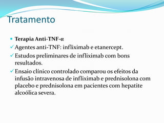 Tratamento
 Terapia Anti-TNF-α
 Agentes anti-TNF: infliximab e etanercept.
 Estudos preliminares de infliximab com bons
  resultados.
 Ensaio clínico controlado comparou os efeitos da
  infusão intravenosa de infliximab e prednisolona com
  placebo e prednisolona em pacientes com hepatite
  alcoólica severa.
 