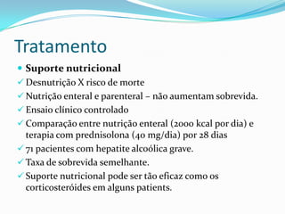 Tratamento
 Suporte nutricional
 Desnutrição X risco de morte
 Nutrição enteral e parenteral – não aumentam sobrevida.
 Ensaio clínico controlado
 Comparação entre nutrição enteral (2000 kcal por dia) e
  terapia com prednisolona (40 mg/dia) por 28 dias
 71 pacientes com hepatite alcoólica grave.
 Taxa de sobrevida semelhante.
 Suporte nutricional pode ser tão eficaz como os
  corticosteróides em alguns patients.
 