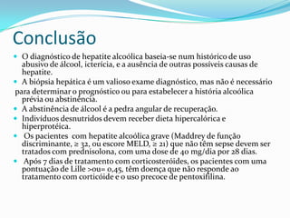 Conclusão
 O diagnóstico de hepatite alcoólica baseia-se num histórico de uso
  abusivo de álcool, icterícia, e a ausência de outras possíveis causas de
  hepatite.
 A biópsia hepática é um valioso exame diagnóstico, mas não é necessário
para determinar o prognóstico ou para estabelecer a história alcoólica
  prévia ou abstinência.
 A abstinência de álcool é a pedra angular de recuperação.
 Indivíduos desnutridos devem receber dieta hipercalórica e
  hiperprotéica.
 Os pacientes com hepatite alcoólica grave (Maddrey de função
  discriminante, ≥ 32, ou escore MELD, ≥ 21) que não têm sepse devem ser
  tratados com prednisolona, ​com uma dose de 40 mg/dia por 28 dias.
 Após 7 dias de tratamento com corticosteróides, os pacientes com uma
  pontuação de Lille >ou= 0,45, têm doença que não responde ao
  tratamento com corticóide e o uso precoce de pentoxifilina.
 