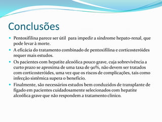 Conclusões
 Pentoxifilina parece ser útil para impedir a síndrome hepato-renal, que
  pode levar à morte.
 A eficácia do tratamento combinado de pentoxifilina e corticosteróides
  requer mais estudos.
 Os pacientes com hepatite alcoólica pouco grave, cuja sobrevivência a
  curto prazo se aproxima de uma taxa de 90%, não devem ser tratados
  com corticosteróides, uma vez que os riscos de complicações, tais como
  infecção sistêmica supera o benefício.
 Finalmente, são necessários estudos bem conduzidos de transplante de
  fígado em pacientes cuidadosamente selecionados com hepatite
  alcoólica grave que não respondem a tratamento clínico.
 