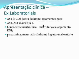 Apresentação clínica –
Ex.Laboratoriais
 AST (TGO) dobro do limite, raramente >300;
 AST/ALT maior que 2
 Leucocitose neutrofílica, bilirrubina e alargamento
 RNI;
 creatinina, mau sinal: síndrome hepatorenal e morte
 