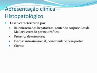Apresentação clínica –
Histopatológico
   Lesão caracterizada por:
       Balonização dos hepatócitos, contendo corpúsculos de
        Mallory, cercado por neutrófilos;
       Presença de esteatose;
       Fibrose intrasinusoidal, peri-venular e peri-portal
       Cirrose
 