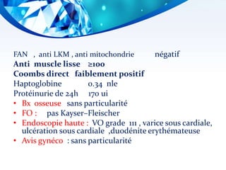 FAN , anti LKM , anti mitochondrie négatif
Anti muscle lisse ≥100
Coombs direct faiblement positif
Haptoglobine 0.34 nle
Protéinurie de 24h 170 ui
• Bx osseuse sans particularité
• FO : pas Kayser–Fleischer
• Endoscopie haute : VO grade 111 , varice sous cardiale,
ulcération sous cardiale ,duodénite erythémateuse
• Avis gynéco : sans particularité
 