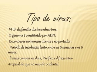 Tipo de vírus:
•    VHB, da família dos hepadnavírus;
•    O genoma é constituído por ADN;
•    Encontra-se no homem doente e no portador;
•    Período de incubação lento, entre as 6 semanas e os 6
    meses.
•    É mais comum na Ásia, Pacífico e África inter-
    -tropical do que no mundo ocidental.
 