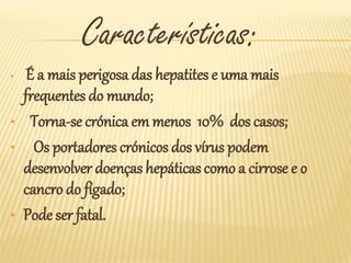 Características:
•    É a mais perigosa das hepatites e uma mais
    frequentes do mundo;
•     Torna-se crónica em menos 10% dos casos;
•     Os portadores crónicos dos vírus podem
    desenvolver doenças hepáticas como a cirrose e o
    cancro do fígado;
•   Pode ser fatal.
 