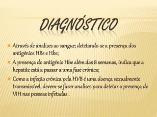 DIAGNÓSTICO
 Através de analises ao sangue; detetando-se a presença dos
  antigénios HBs e Hbe;
 A presença do antigénio Hbe além das 8 semanas, indica que a
  hepatite está a passar a uma fase crónica;
 Como a infeção crónica pela HVB é uma doença sexualmente
  transmissível, devem-se fazer analises para detetar a presença do
  VIH nas pessoas infetadas .
 