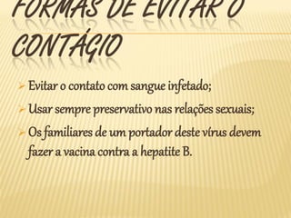 FORMAS DE EVITAR O
CONTÁGIO
 Evitar o contato com sangue infetado;

 Usar sempre preservativo nas relações sexuais;

 Os familiares de um portador deste vírus devem
  fazer a vacina contra a hepatite B.
 