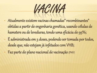 VACINA
•   Atualmente existem vacinas chamadas” recombinantes”
    obtidas a partir de engenharia genética, usando células de
    hamsters ou de leveduras, tendo uma eficácia de 95%;
•   É administrada em 3 doses, podendo ser tomada por todos,
    desde que, não estejam já infetados com VHB;
•   Faz parte do plano nacional de vacinação (PNV)
 