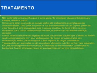 TRATAMENTO

• Não existe tratamento específico para a forma aguda. Se necessário, apenas sintomático para
  náuseas, vômitos e prurido.
• Como norma geral, recomenda-se repouso relativo até, praticamente,a normalização das
  aminotransferases. Dieta pobre em gordura e rica em carboidratos é de uso popular, porém seu
  maior benefício é ser mais agradável para o paciente anorético. De forma prática, deve se
  recomendar que o próprio paciente defina sua dieta, de acordo com seu apetite e aceitação
  alimentar.
• A única restrição relaciona-se à ingestão de álcool, que deve ser suspensa por 6 meses, no mínimo,
  sendo preferencialmente por 1 ano. Medicamentos não devem ser administrados sem
  recomendação médica, para não agravar o dano hepático. As drogas consideradas
  “hepatoprotetoras”, associadas ou não a complexos vitamínicos, não têm nenhum valor terapêutico.
  Em uma porcentagem dos casos crônicos, há indicação do uso de Interferon convencional ou
  Lamivudina. Formas fulminantes devem ser acompanhadas em serviços especializados.
 