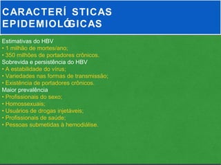 CARACTERÍ STICAS
EPIDEMIOLÓGICAS
Estimativas do HBV
• 1 milhão de mortes/ano;
• 350 milhões de portadores crônicos.
Sobrevida e persistência do HBV
• A estabilidade do vírus;
• Variedades nas formas de transmissão;
• Existência de portadores crônicos.
Maior prevalência
• Profissionais do sexo;
• Homossexuais;
• Usuários de drogas injetáveis;
• Profissionais de saúde;
• Pessoas submetidas à hemodiálise.
 