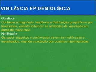 VIGILÂNCIA EPIDEMIOLÓGICA

Objetivos
Conhecer a magnitude, tendência e distribuição geográfica e por
faixa etária, visando fortalecer as atividades de vacinação em
áreas de maior risco.
Notificação
Os casos suspeitos e confirmados devem ser notificados e
investigados, visando a proteção dos contatos não-infectados.
 
