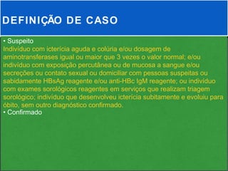 DEFINIÇÃO DE CASO
• Suspeito
Indivíduo com icterícia aguda e colúria e/ou dosagem de
aminotransferases igual ou maior que 3 vezes o valor normal; e/ou
indivíduo com exposição percutânea ou de mucosa a sangue e/ou
secreções ou contato sexual ou domiciliar com pessoas suspeitas ou
sabidamente HBsAg reagente e/ou anti-HBc IgM reagente; ou indivíduo
com exames sorológicos reagentes em serviços que realizam triagem
sorológico; indivíduo que desenvolveu icterícia subitamente e evoluiu para
óbito, sem outro diagnóstico confirmado.
• Confirmado
 