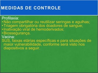 MEDIDAS DE CONTROLE

Profilaxia:
•Não compartilhar ou reutilizar seringas e agulhas;
•Triagem obrigatória dos doadores de sangue;
•Inativação viral de hemoderivados;
•Biossegurança.
Vacina:
SUS, faixas etárias específicas e para situações de
 maior vulnerabilidade, conforme será visto nos
 diapositivos a seguir.
 