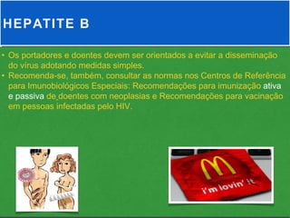 HEPATITE B

• Os portadores e doentes devem ser orientados a evitar a disseminação
  do vírus adotando medidas simples.
• Recomenda-se, também, consultar as normas nos Centros de Referência
  para Imunobiológicos Especiais: Recomendações para imunização ativa
  e passiva de doentes com neoplasias e Recomendações para vacinação
  em pessoas infectadas pelo HIV.
 