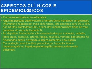 ASPECTOS CLÍ NICOS E
EPIDEMIOLÓGICOS
• Forma assintomática ou sintomática.
• Algumas pessoas desenvolvem a forma crônica mantendo um processo
  inflamatório hepático por mais de 6 meses. Isto acontece com 5% a 10%
  dos adultos infectados e 90% a 95% dos recém-nascidos filhos de mãe
  portadora do vírus da Hepatite B.
• As Hepatites Sintomáticas são caracterizadas por mal-estar, cefaléia,
  febre baixa, anorexia, astenia, fadiga, náuseas, vômitos, desconforto no
  hipocôndrio direito e aversão a alguns alimentos e ao cigarro.
• E a avaliação assintomática precedida por hipocolia fecal e
  hepatomegalia ou hepatoesplenomegalia também podem estar
  presentes.
 