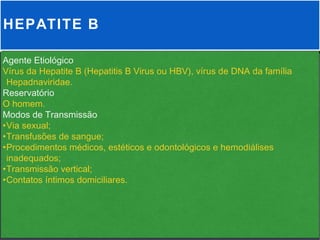 HEPATITE B

Agente Etiológico
Vírus da Hepatite B (Hepatitis B Virus ou HBV), vírus de DNA da família
 Hepadnaviridae.
Reservatório
O homem.
Modos de Transmissão
•Via sexual;
•Transfusões de sangue;
•Procedimentos médicos, estéticos e odontológicos e hemodiálises
 inadequados;
•Transmissão vertical;
•Contatos íntimos domiciliares.
 
