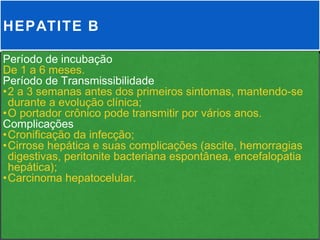 HEPATITE B

Período de incubação
De 1 a 6 meses.
Período de Transmissibilidade
•2 a 3 semanas antes dos primeiros sintomas, mantendo-se
 durante a evolução clínica;
•O portador crônico pode transmitir por vários anos.
Complicações
•Cronificação da infecção;
•Cirrose hepática e suas complicações (ascite, hemorragias
 digestivas, peritonite bacteriana espontânea, encefalopatia
 hepática);
•Carcinoma hepatocelular.
 