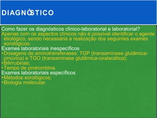 DIAGNÓSTICO

Como fazer os diagnósticos clínico-laboratorial e laboratorial?
Apenas com os aspectos clínicos não é possível identificar o agente
 etiológico, sendo necessária a realização dos seguintes exames
 sorológicos:
Exames laboratoriais inespecíficos
•Dosagens de aminotransferases: TGP (transaminase glutâmica-
 pinúvica) e TGO (transaminase glutâmica-oxalacética);
•Bilirrubinas;
•Tempo de protrombina.
Exames laboratoriais específicos
•Métodos sorológicos;
•Biologia molecular.
 