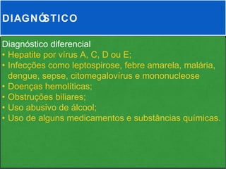 DIAGNÓSTICO

Diagnóstico diferencial
• Hepatite por vírus A, C, D ou E;
• Infecções como leptospirose, febre amarela, malária,
  dengue, sepse, citomegalovírus e mononucleose
• Doenças hemolíticas;
• Obstruções biliares;
• Uso abusivo de álcool;
• Uso de alguns medicamentos e substâncias químicas.
 