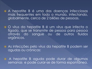  A hepatite B é uma das doenças infecciosas
mais frequentes em todo o mundo, infectando,
globalmente, cerca de 2 biliões de pessoas.
 O vírus da hepatite B é um vírus que infecta o
fígado, que se transmite de pessoa para pessoa
através do sangue ou de outros fluidos
orgânicos.
 As infecções pelo vírus da hepatite B podem ser
agudas ou crónicas:
 A hepatite B aguda pode durar de algumas
semanas e pode curar-se de forma espontânea.
 