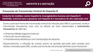 portaldeboaspraticas.iff.fiocruz.br
HEPATITE B E GESTAÇÃO
Prevenção da Transmissão Vertical da Hepatite B
Como a principal forma de transmissão vertical da infecção pelo HBV é a perinatal, sendo a
transmissão intrauterina mais rara, os fatores de risco relacionados a transmissão
intrauterina do HBV são:
›› Presença HBeAg reagente materno;
›› Parto pré-termo laborioso;
›› Procedimentos obstétricos com manipulação de placenta.
Ocasionalmente, a infecção da criança ocorre no período pós-natal pelo contato com
adultos infectados pelo HBV, sendo essa forma de transmissão definida como horizontal.
Ministério da Saúde, 2019.
Conjunto de medidas: vacina hepatite B, imunoglobulina humana anti-hepatite B
(IGHAHB), antivirais para a gestante com hepatite B e marcadores de alta replicação viral
 
