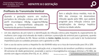 portaldeboaspraticas.iff.fiocruz.br
HEPATITE B E GESTAÇÃO
Profilaxia da Transmissão Vertical
• Um dos objetivos do pré-natal é a identificação da infecção crônica pela Hepatite B, especialmente da
mulheres com carga viral elevada de modo a otimizar a prescrição do antiviral para a gestante, quando
necessário, e profilaxia do RN. Nesse sentido os testes rápidos durante o pré-natal é de fundamental
importância para os cuidados precoces com a gestante o o RN.
• Com o uso da vacina contra a Hepatite B e do IGHAHB reduz-se o risco de transmissão para 5% a 10%
• Considerando as gestantes com alta replicação viral, a importância do tenofovir profilático iniciado com
28 semanas de idade gestacional, associado a vacina e imunoglobulina consegue eliminar a TV-HBV, de
acordo com alguns estudos (Pan CQ, et. al., 2016.) Ministério da Saúde, 2019.
Quando a gestação ocorre em mulher
portadora de infecção crônica pelo HBV com
perfil imunológico HBsAg reagente/HBeAg
reagente, a imunoprofilaxia adequada no
momento do parto é fundamental.
Sem a adoção dessa medida, mais de
90% das crianças irá desenvolver
infecção aguda pelo HBV, que poderá
progredir para infecção crônica com
complicações da doença hepática
crônica na idade adulta.
 