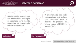 portaldeboaspraticas.iff.fiocruz.br
HEPATITE B E GESTAÇÃO
No Parto... No Puerpério...
A amamentação não está
contraindicada caso tenham
sido cumpridas todas a
medidas de profilaxia na
cirnaça (vacina e IGHAHb) e
na mãe (TDF).
Ministério da Saúde, 2019.
Não há evidências concretas
dos benefícios da realização
de cesariana como medida
preventiva da transmissão
vertical de hepatite B.
 