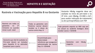 portaldeboaspraticas.iff.fiocruz.br
HEPATITE B E GESTAÇÃO
Rastreio em todas as
gestantes no 1º
trimestre ou quando
iniciar o pré- natal
Todas as gestantes sem
histórico vacinal devem
receber as 3 doses da
vacina contra Hep. B
Toda gestante exposta ao HBV seja por
via sexual ou acidente biológico deve
receber vacina + IGHAHB
Gestantes com HbsAg
reagente
Encaminhada para
Maternidade de
referência que assegurem
administração de vacina
Hep. B + IGHAHB
Gestante que não foi avaliada no
Pré-natal devem ser testadas
para Hepatite B na admissão
hospitalar para o parto.
Gestante HBsAg reagente deve ser
avaliada no início do pré-natal e no
3º trim. com HBeAg, CV-HBV e ALT,
para avaliar indicação de tratamento
ou de quimioprofilaxia com TDF
Rastreio e Vacinação para Hepatite B na Gestante
 