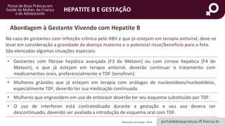 portaldeboaspraticas.iff.fiocruz.br
HEPATITE B E GESTAÇÃO
No caso de gestantes com infecção crônica pelo HBV e que já estejam em terapia antiviral, deve-se
levar em consideração a gravidade da doença materna e o potencial risco/beneficio para o feto.
São elencadas algumas situações especiais:
Ministério da Saúde, 2019.
Abordagem à Gestante Vivendo com Hepatite B
• Gestantes com fibrose hepática avançada (F3 de Metavir) ou com cirrose hepática (F4 de
Metavir), e que já estejam em terapia antiviral, deverão continuar o tratamento com
medicamentos orais, preferencialmente o TDF (tenofovir).
• Mulheres grávidas que já estejam em terapia com análogos de nucleosídeos/nucleotídeos,
especialmente TDF, deverão ter sua medicação continuada.
• Mulheres que engravidem em uso de entecavir deverão ter seu esquema substituído por TDF.
• O uso de interferon está contraindicado durante a gestação e seu uso devera ser
descontinuado, devendo ser avaliada a introdução de esquema oral com TDF.
 