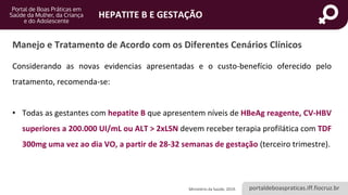 portaldeboaspraticas.iff.fiocruz.br
HEPATITE B E GESTAÇÃO
Considerando as novas evidencias apresentadas e o custo-benefício oferecido pelo
tratamento, recomenda-se:
• Todas as gestantes com hepatite B que apresentem níveis de HBeAg reagente, CV-HBV
superiores a 200.000 UI/mL ou ALT > 2xLSN devem receber terapia profilática com TDF
300mg uma vez ao dia VO, a partir de 28-32 semanas de gestação (terceiro trimestre).
Ministério da Saúde, 2019.
Manejo e Tratamento de Acordo com os Diferentes Cenários Clínicos
 