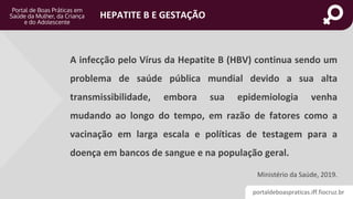 portaldeboaspraticas.iff.fiocruz.br
HEPATITE B E GESTAÇÃO
A infecção pelo Vírus da Hepatite B (HBV) continua sendo um
problema de saúde pública mundial devido a sua alta
transmissibilidade, embora sua epidemiologia venha
mudando ao longo do tempo, em razão de fatores como a
vacinação em larga escala e políticas de testagem para a
doença em bancos de sangue e na população geral.
Ministério da Saúde, 2019.
 