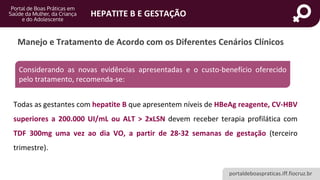 portaldeboaspraticas.iff.fiocruz.br
HEPATITE B E GESTAÇÃO
Manejo e Tratamento de Acordo com os Diferentes Cenários Clínicos
Considerando as novas evidências apresentadas e o custo-benefício oferecido
pelo tratamento, recomenda-se:
Todas as gestantes com hepatite B que apresentem níveis de HBeAg reagente, CV-HBV
superiores a 200.000 UI/mL ou ALT > 2xLSN devem receber terapia profilática com
TDF 300mg uma vez ao dia VO, a partir de 28-32 semanas de gestação (terceiro
trimestre).
 