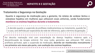 portaldeboaspraticas.iff.fiocruz.br
HEPATITE B E GESTAÇÃO
Quanto à segurança da medicação para a gestante, há relatos de acidose láctica e
esteatose hepática em mulheres que utilizaram esses antivirais, sendo fundamental
monitorar as enzimas hepáticas durante o tratamento.
Ministério da Saúde, 2019.
Tratamento e Segurança na Gestação
Foi descrita reativação viral com exacerbação da doença hepática materna após a
descontinuação da terapia antiviral. Por essa razão, gestantes que utilizaram TDF como
profilaxia perinatal, após a suspensão da medicação, deverão ser monitoradas mensalmente
nos primeiros seis meses pós-parto, com avaliação das enzimas hepáticas.
A decisão quanto a suspensão da profilaxia medicamentosa ou tratamento, quando for
o caso, será definida por especialista da rede de referencia, após o término da gestação.
 