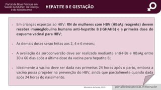 portaldeboaspraticas.iff.fiocruz.br
HEPATITE B E GESTAÇÃO
• Em crianças expostas ao HBV: RN de mulheres com HBV (HBsAg reagente) devem
receber imunoglobulina humana anti-hepatite B (IGHAHB) e a primeira dose do
esquema vacinal para HBV;
• As demais doses serao feitas aos 2, 4 e 6 meses;
• A avaliação da soroconversão deve ser realizada mediante anti-HBs e HBsAg entre
30 a 60 dias após a última dose da vacina para hepatite B;
• Idealmente a vacina deve ser dada nas primeiras 24 horas após o parto, embora a
vacina possa progeter na prevenção do HBV, ainda que parcialmente quando dada
após 24 horas do nascimento.
Ministério da Saúde, 2019.
 