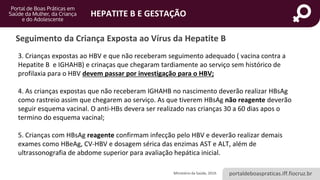 portaldeboaspraticas.iff.fiocruz.br
HEPATITE B E GESTAÇÃO
3. Crianças expostas ao HBV e que não receberam seguimento adequado ( vacina contra a
Hepatite B e IGHAHB) e crinaças que chegaram tardiamente ao serviço sem histórico de
profilaxia para o HBV devem passar por investigação para o HBV;
4. As crianças expostas que não receberam IGHAHB no nascimento deverão realizar HBsAg
como rastreio assim que chegarem ao serviço. As que tiverem HBsAg não reagente deverão
seguir esquema vacinal. O anti-HBs devera ser realizado nas crianças 30 a 60 dias apos o
termino do esquema vacinal;
5. Crianças com HBsAg reagente confirmam infecção pelo HBV e deverão realizar demais
exames como HBeAg, CV-HBV e dosagem sérica das enzimas AST e ALT, além de
ultrassonografia de abdome superior para avaliação hepática inicial.
Seguimento da Criança Exposta ao Vírus da Hepatite B
Ministério da Saúde, 2019.
 