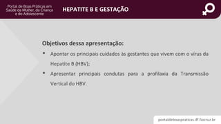 portaldeboaspraticas.iff.fiocruz.br
HEPATITE B E GESTAÇÃO
Objetivos dessa apresentação:
• Apontar os principais cuidados às gestantes que vivem com o vírus da
Hepatite B (HBV);
• Apresentar principais condutas para a profilaxia da Transmissão
Vertical do HBV.
 