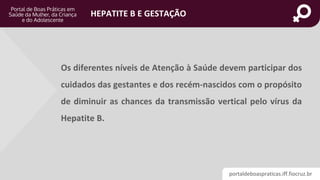 portaldeboaspraticas.iff.fiocruz.br
HEPATITE B E GESTAÇÃO
Os diferentes níveis de Atenção à Saúde devem participar dos
cuidados das gestantes e dos recém-nascidos com o propósito
de diminuir as chances da transmissão vertical pelo vírus da
Hepatite B.
 