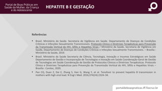 portaldeboaspraticas.iff.fiocruz.br
HEPATITE B E GESTAÇÃO
• Brasil. Ministério da Saúde. Secretaria de Vigilância em Saúde. Departamento de Doenças de Condições
Crônicas e Infecções Sexualmente Transmissíveis. Protocolo Clínico e Diretrizes Terapêuticas para Prevenção
da Transmissão Vertical do HIV, Sífilis e Hepatites Virais / Ministério da Saúde, Secretaria de Vigilância em
Saúde, Departamento de Doenças de Condições Crônicas e Infecções Sexualmente Transmissíveis. – Brasília :
Ministério da Saúde, 2019.
• Brasil. Ministério da Saúde Secretaria de Ciência, Tecnologia, Inovação e Insumos Estratégicos em Saúde
Departamento de Gestão e Incorporação de Tecnologias e Inovação em Saúde Coordenação-Geral de Gestão
de Tecnologias em Saúde Coordenação de Gestão de Protocolos Clínicos e Diretrizes Terapêuticas. Protocolo
Clínico e Diretrizes Terapêuticas para Prevenção da Transmissão Vertical do HIV, Sífilis e Hepatites Virais –
Brasília : Conitec, 2020.
• Pan CQ, Duan Z, Dai E, Zhang S, Han G, Wang Y, et al. Tenofovir to prevent hepatitis B transmission in
mothers with high viral load. N Engl J Med. 2016;374(24):2324–34.
Referências
 