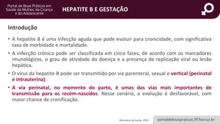 portaldeboaspraticas.iff.fiocruz.br
HEPATITE B E GESTAÇÃO
Introdução
• A hepatite B é uma infecção aguda que pode evoluir para cronicidade, com significativa
taxa de morbidade e mortalidade.
• A infecção crônica pode ser classificada em cinco fases, de acordo com os marcadores
imunológicos, o grau de atividade da doença e a presença de replicação viral ou lesão
hepática.
• O vírus da hepatite B pode ser transmitido por via parenteral, sexual e vertical (perinatal
e intrauterina).
• A via perinatal, no momento do parto, é umas das vias mais importantes de
transmissão para os recém-nascidos. Nesse cenário, a evolução é desfavorável, com
maior chance de cronificação.
Ministério da Saúde, 2020.
 