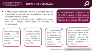 portaldeboaspraticas.iff.fiocruz.br
HEPATITE B E GESTAÇÃO
• A infecção aguda pelo HBV durante a gestação não está
relacionada a aumento de mortalidade materna ou
efeito teratogênico no feto.
• Mas associa-se à infecção maior incidência de baixo
peso ao nascer, morte fetal ou perinatal e
prematuridade.
A imunoprofilaxia combinada de
IGHAHB e vacina no RN exposto
previne a transmissão perinatal da
hepatite B em mais de 90% dos RN.
Ministério da Saúde, 2019.
Quando a infecção
acontece no 1º
trimestre o risco
transmissão
vertical é menor
que 10%
Quando a infecção
acontece no 2º ou
3º trimestre o
risco transmissão
vertical aumenta
para 60%
O Planejamento
Reprodutivo deve
ser discutido com
a mulher antes de
iniciar terapia
antiviral para
Hepatite B
Iniciar a terapia antiviral
para a Hep. B deve pesar:
progressão da doença
hepática, risco de TV,
aumento da CV-HBV e
efeitos colaterais da
medicação.
 