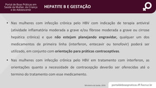 portaldeboaspraticas.iff.fiocruz.br
HEPATITE B E GESTAÇÃO
Ministério da Saúde, 2019.
• Nas mulheres com infecção crônica pelo HBV com indicação de terapia antiviral
(atividade inflamatória moderada a grave e/ou fibrose moderada a grave ou cirrose
hepática crônica) e que não estejam planejando engravidar, qualquer um dos
medicamentos de primeira linha (interferon, entecavir ou tenofovir) poderá ser
utilizado, em conjunto com orientação para práticas contraceptivas.
• Nas mulheres com infecção crônica pelo HBV em tratamento com interferon, as
orientações quanto a necessidade de contracepção deverão ser oferecidas até o
termino do tratamento com esse medicamento.
 