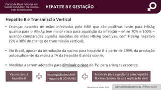portaldeboaspraticas.iff.fiocruz.br
HEPATITE B E GESTAÇÃO
• Crianças nascidas de mães infectadas pelo HBV que são positivas tanto para HBsAg
quanto para o HBeAg tem maior risco para aquisição da infecção – entre 70% e 100% –
quando comparadas aquelas nascidas de mães HBsAg positivas, com HBeAg negativo
(5% a 30% de chance de transmissão vertical);
• No Brasil, apesar da introdução da vacina para hepatite B a partir de 1999, da produção
autossuficiente da vacina a TV da Hepatite B ainda ocorre;
• Medidas a serem adotadas para diminuir o risco de TV, para crianças expostas:
Hepatite B e Transmissão Vertical
Ministério da Saúde, 2019.
Vacina contra
hepatite B
Imunoglobulina Anti-
Hepatite B (IGHAHB)
Antivirais para a gestante com hepatite
B e marcadores de alta replicação viral
 