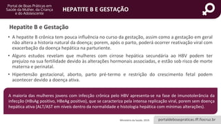 portaldeboaspraticas.iff.fiocruz.br
HEPATITE B E GESTAÇÃO
Hepatite B e Gestação
• A hepatite B crônica tem pouca influência no curso da gestação, assim como a gestação em geral
não altera a historia natural da doença; porem, após o parto, poderá ocorrer reativação viral com
exacerbação da doença hepática na parturiente.
• Alguns estudos revelam que mulheres com cirrose hepática secundária ao HBV podem ter
prejuízo na sua fertilidade devido às alterações hormonais associadas, e estão sob risco de morte
materna e perinatal.
• Hipertensão gestacional, aborto, parto pré-termo e restrição do crescimento fetal podem
acontecer devido a doença ativa.
Ministério da Saúde, 2019.
A maioria das mulheres jovens com infecção crônica pelo HBV apresenta-se na fase de imunotolerância da
infecção (HBsAg positivo, HBeAg positivo), que se caracteriza pela intensa replicação viral, porem sem doença
hepática ativa (ALT/AST em níveis dentro da normalidade e histologia hepática com mínimas alterações).
 