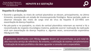 portaldeboaspraticas.iff.fiocruz.br
HEPATITE B E GESTAÇÃO
Hepatite B e Gestação
• Durante a gestação, os níveis de cortisol plasmático se elevam, principalmente, no último
trimestre, ocasionando um estado de imunossupressão fisiológica. Nesse período, pode-se
observar elevação dos níveis de carga viral do vírus da hepatite B (CV-HBV) sem
exacerbação da doença hepática.
• No pós-parto e no puerpério, os níveis de cortisol plasmático retornam ao normal e há a
reconstituição da resposta imunológica materna, podendo ocorrer reativação da replicação
viral com exacerbação da doença hepática e, algumas vezes, soroconversão espontânea
HBeAg/anti-HBe
Ministério da Saúde, 2019.
As gestantes identificadas com HBsAg reagente devem ser encaminhadas ao pré-natal de
alto risco e/ou serviço de referência. No entanto, a solicitação de exames complementares
e indicação de terapia profilática não deve aguardar a consulta com o especialista.
 